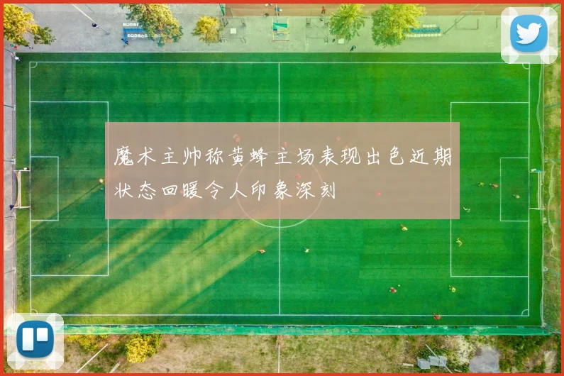 魔术主帅称黄蜂主场表现出色近期状态回暖令人印象深刻