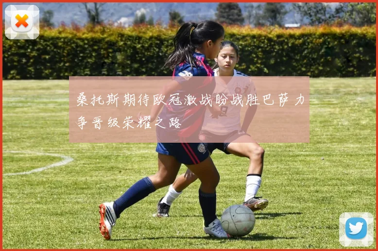 桑托斯期待欧冠激战盼战胜巴萨力争晋级荣耀之路