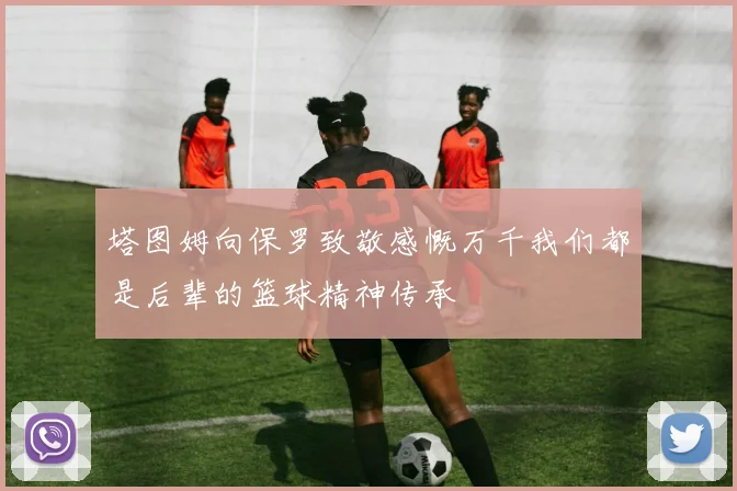 塔图姆向保罗致敬感慨万千我们都是后辈的篮球精神传承