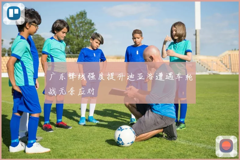 广东锋线强度提升迪亚洛遭遇车轮战无奈应对