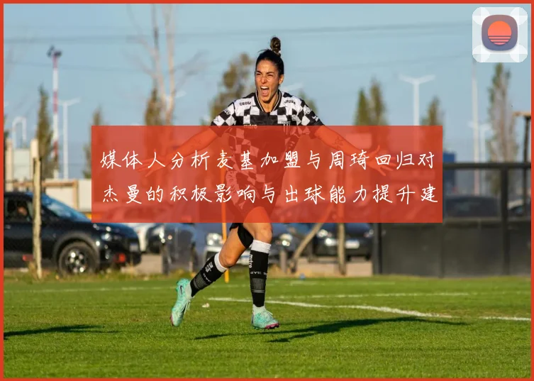 媒体人分析麦基加盟与周琦回归对杰曼的积极影响与出球能力提升建议