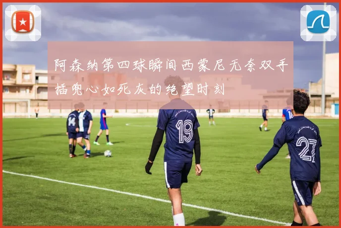 阿森纳第四球瞬间西蒙尼无奈双手插兜心如死灰的绝望时刻
