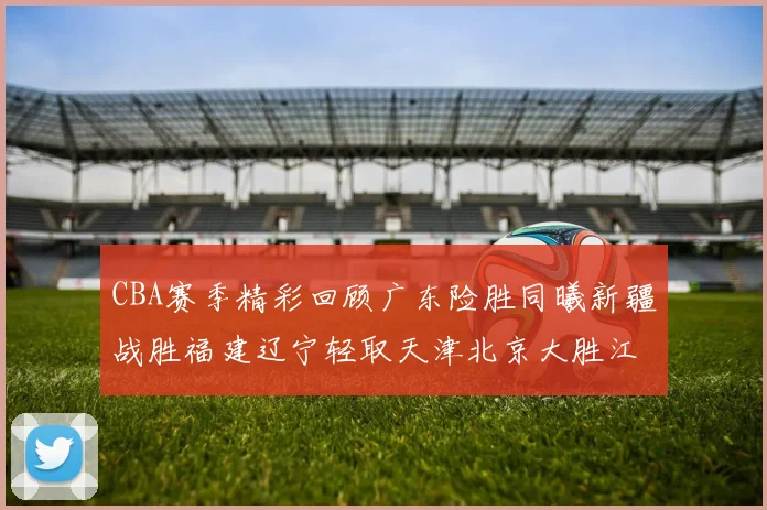 CBA赛季精彩回顾广东险胜同曦新疆战胜福建辽宁轻取天津北京大胜江苏