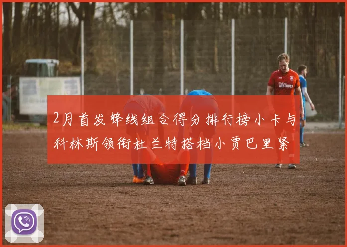 2月首发锋线组合得分排行榜小卡与科林斯领衔杜兰特搭档小贾巴里紧随其后