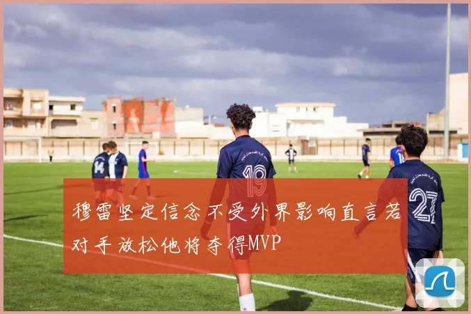 穆雷坚定信念不受外界影响直言若对手放松他将夺得MVP