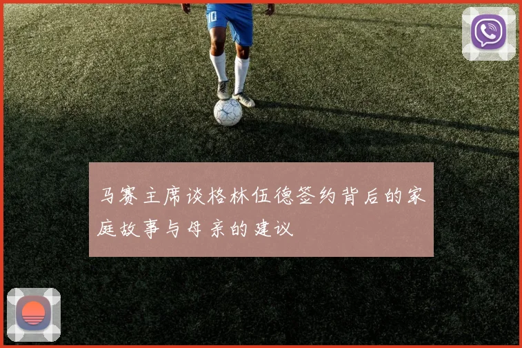 马赛主席谈格林伍德签约背后的家庭故事与母亲的建议