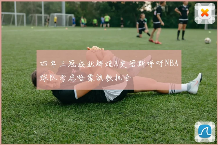 四年三冠成就辉煌A史密斯呼吁NBA球队考虑哈蒙执教机会