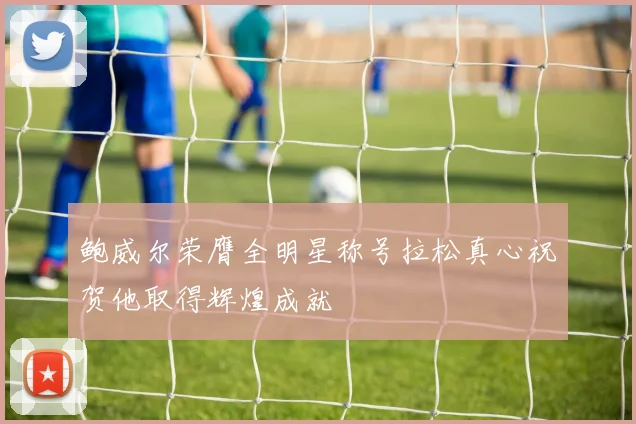 鲍威尔荣膺全明星称号拉松真心祝贺他取得辉煌成就