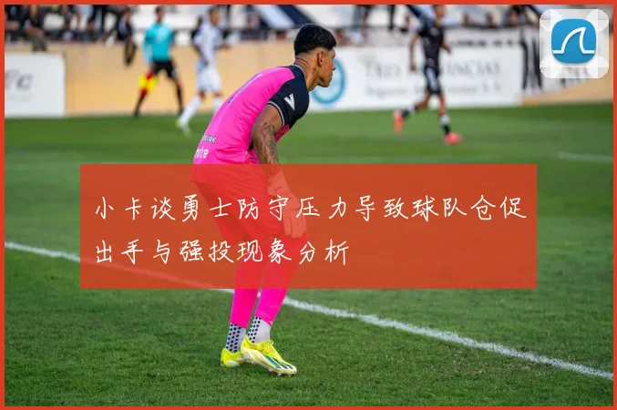 小卡谈勇士防守压力导致球队仓促出手与强投现象分析