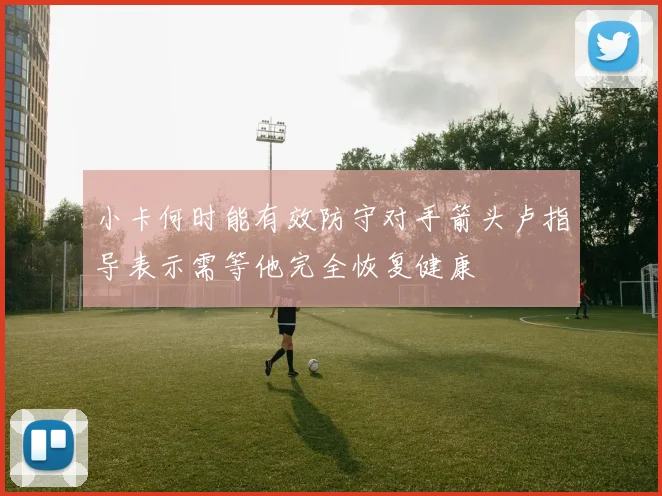 小卡何时能有效防守对手箭头卢指导表示需等他完全恢复健康