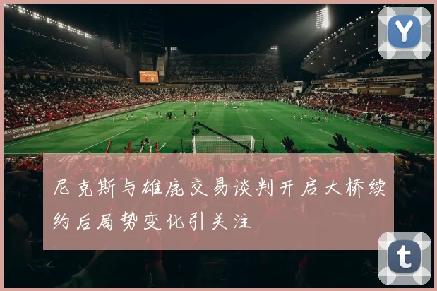 尼克斯与雄鹿交易谈判开启大桥续约后局势变化引关注