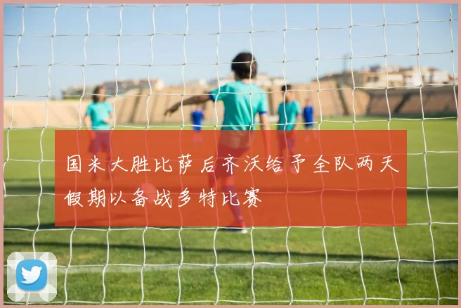 国米大胜比萨后齐沃给予全队两天假期以备战多特比赛
