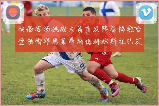 快船客场挑战火箭首发阵容揭晓哈登领衔邓恩莱昂纳德科林斯祖巴茨共战强敌