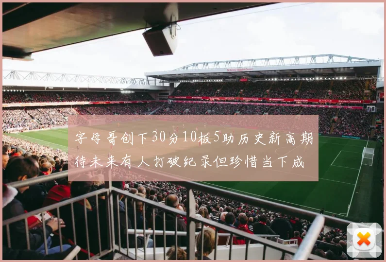 字母哥创下30分10板5助历史新高期待未来有人打破纪录但珍惜当下成就