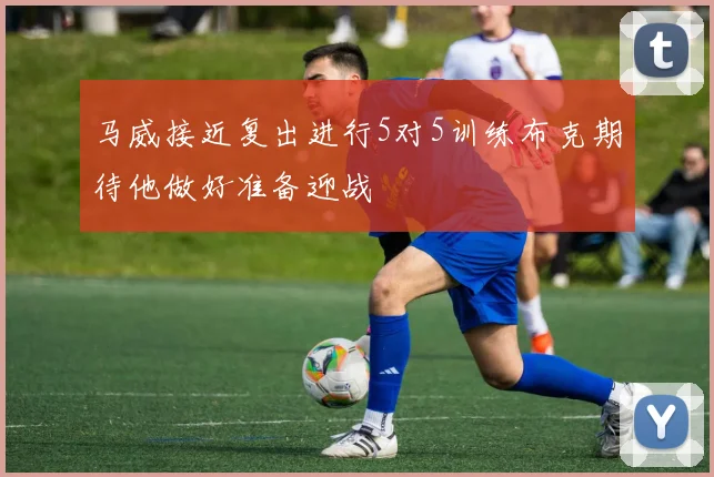 马威接近复出进行5对5训练布克期待他做好准备迎战