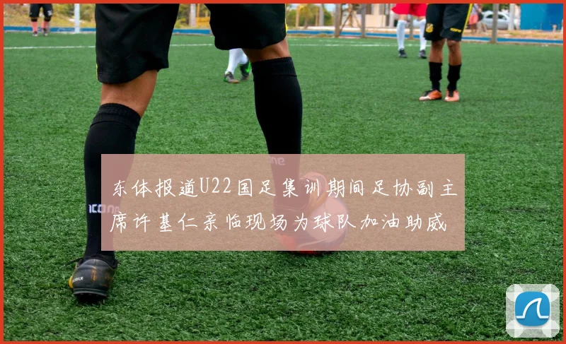 东体报道U22国足集训期间足协副主席许基仁亲临现场为球队加油助威