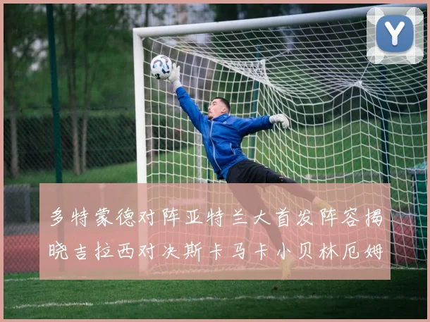 多特蒙德对阵亚特兰大首发阵容揭晓吉拉西对决斯卡马卡小贝林厄姆出战