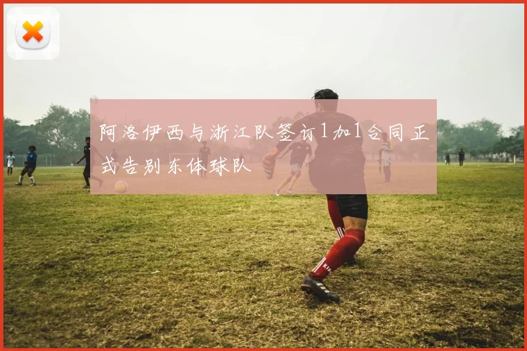阿洛伊西与浙江队签订1加1合同正式告别东体球队