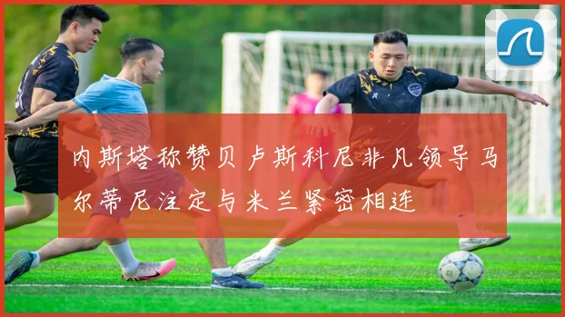 内斯塔称赞贝卢斯科尼非凡领导马尔蒂尼注定与米兰紧密相连