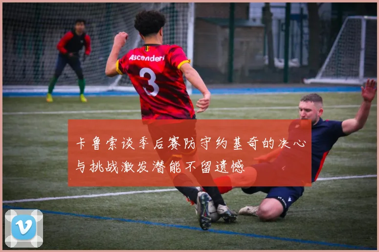 卡鲁索谈季后赛防守约基奇的决心与挑战激发潜能不留遗憾