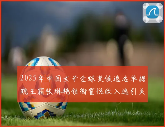 2025年中国女子金球奖候选名单揭晓王霜张琳艳领衔霍悦欣入选引关注