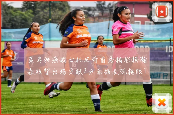 菜鸟抗癌战士托皮奇首秀精彩杨瀚森短暂出场贡献2分乐福表现抢眼14分钟斩获11分2助