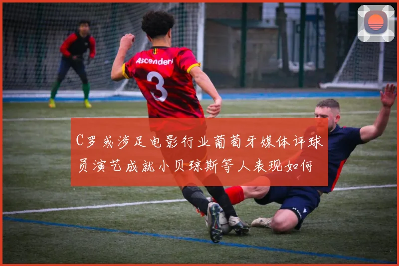 C罗或涉足电影行业葡萄牙媒体评球员演艺成就小贝琼斯等人表现如何