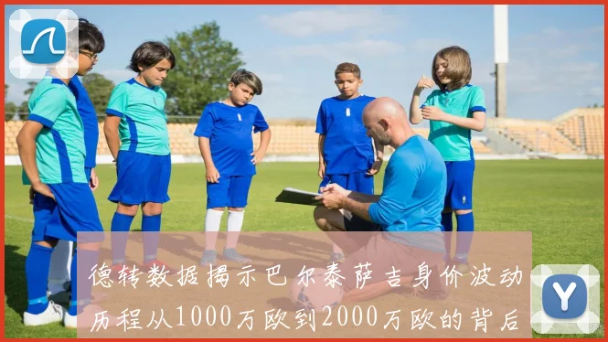 德转数据揭示巴尔泰萨吉身价波动历程从1000万欧到2000万欧的背后故事