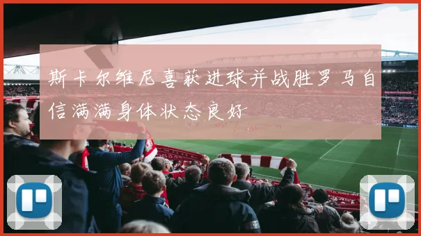 斯卡尔维尼喜获进球并战胜罗马自信满满身体状态良好