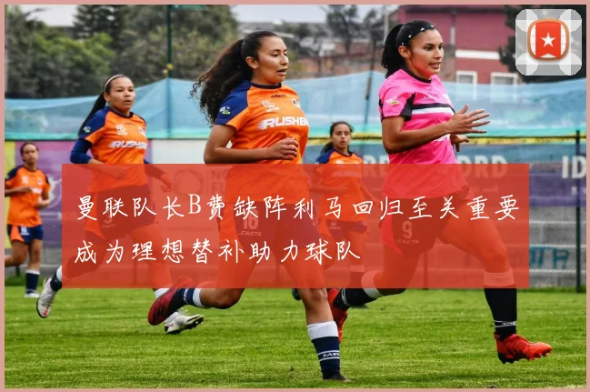 曼联队长B费缺阵利马回归至关重要成为理想替补助力球队