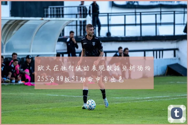 欧文在独行侠的表现数据分析场均255分49板51助命中率出色