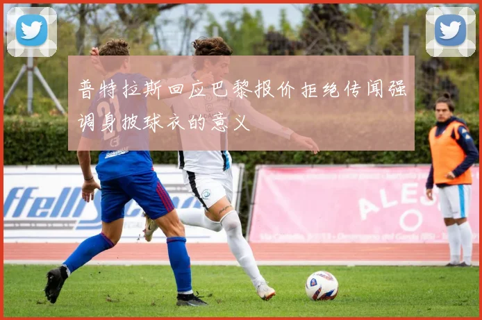 普特拉斯回应巴黎报价拒绝传闻强调身披球衣的意义