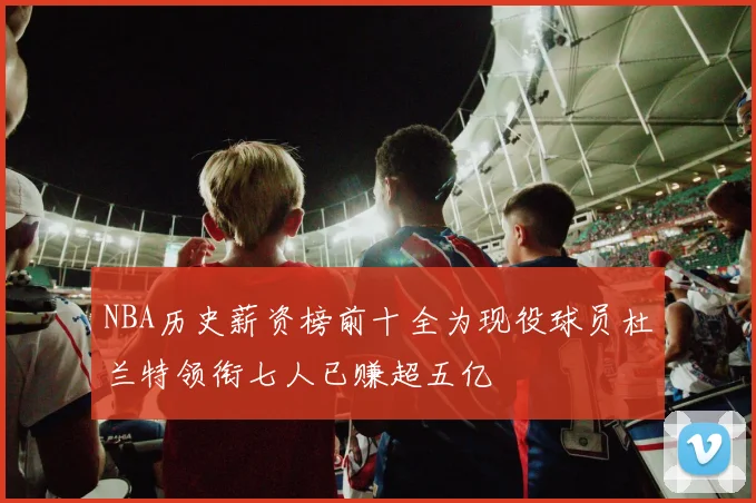 NBA历史薪资榜前十全为现役球员杜兰特领衔七人已赚超五亿