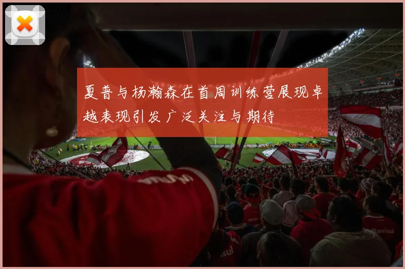 夏普与杨瀚森在首周训练营展现卓越表现引发广泛关注与期待