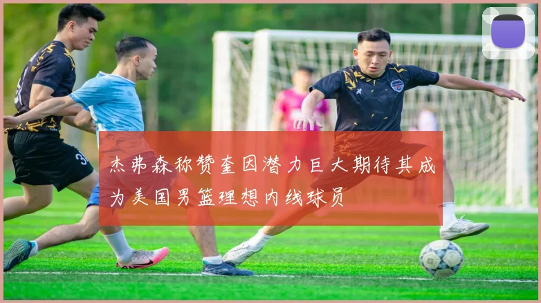 杰弗森称赞奎因潜力巨大期待其成为美国男篮理想内线球员