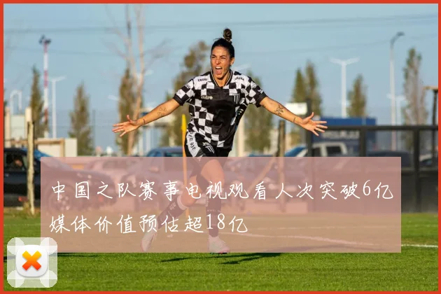 中国之队赛事电视观看人次突破6亿媒体价值预估超18亿