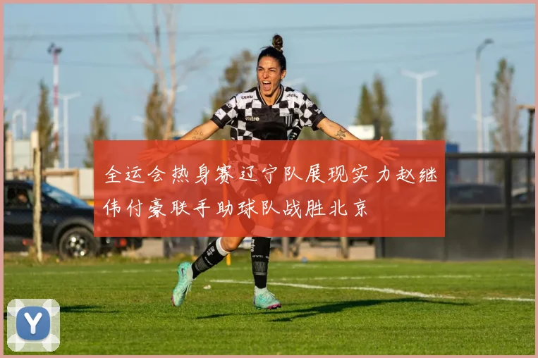 全运会热身赛辽宁队展现实力赵继伟付豪联手助球队战胜北京