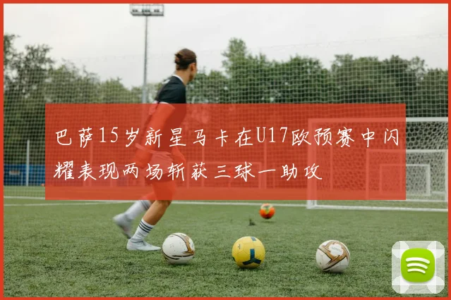 巴萨15岁新星马卡在U17欧预赛中闪耀表现两场斩获三球一助攻