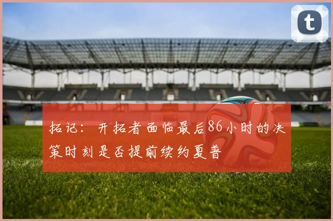 拓记：开拓者面临最后86小时的决策时刻是否提前续约夏普