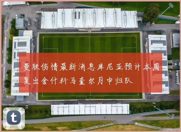 曼联伤情最新消息库尼亚预计本周复出舍什科马奎尔月中归队
