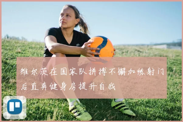 维尔茨在国家队拼搏不懈加练射门后直奔健身房提升自我