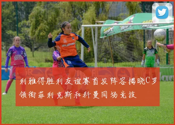 利雅得胜利友谊赛首发阵容揭晓C罗领衔菲利克斯和科曼同场竞技