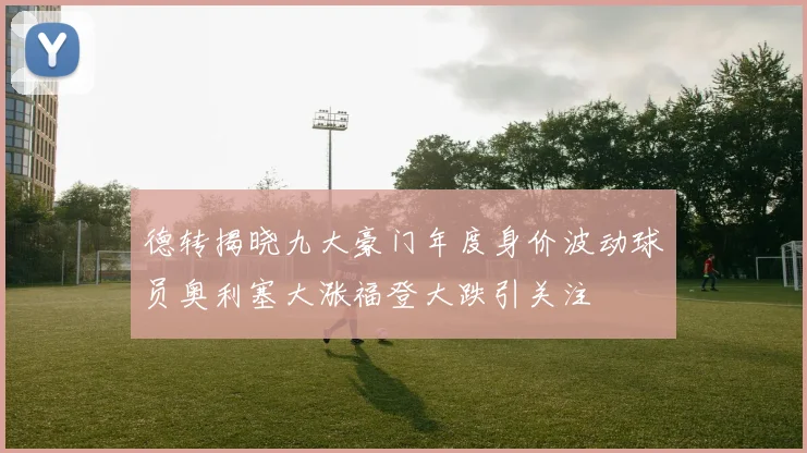 德转揭晓九大豪门年度身价波动球员奥利塞大涨福登大跌引关注