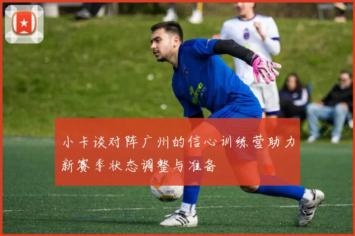 小卡谈对阵广州的信心训练营助力新赛季状态调整与准备