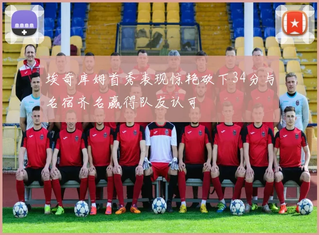 埃奇库姆首秀表现惊艳砍下34分与名宿齐名赢得队友认可