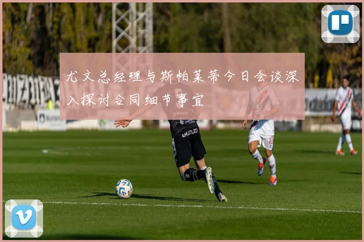 尤文总经理与斯帕莱蒂今日会谈深入探讨合同细节事宜