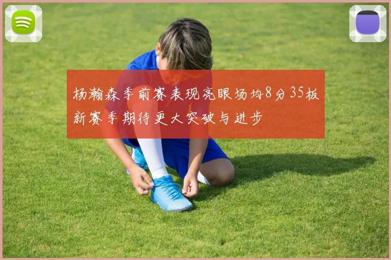 杨瀚森季前赛表现亮眼场均8分35板新赛季期待更大突破与进步