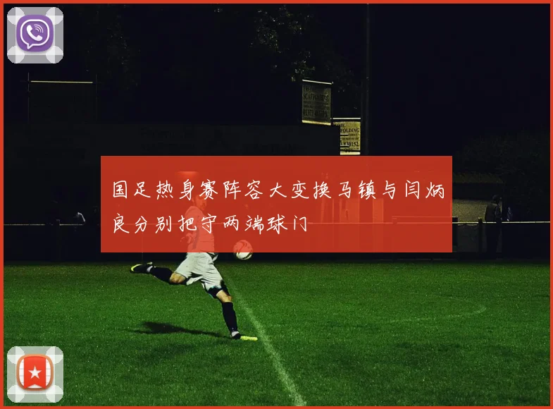 国足热身赛阵容大变换马镇与闫炳良分别把守两端球门